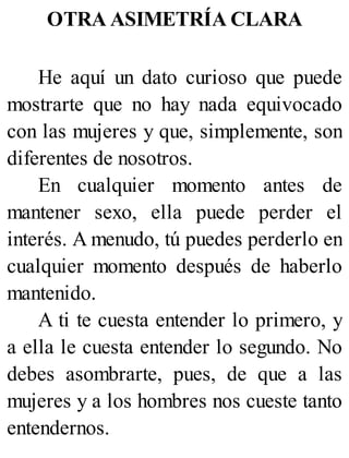 OTRA ASIMETRÍA CLARA
He aquí un dato curioso que puede
mostrarte que no hay nada equivocado
con las mujeres y que, simplemente, son
diferentes de nosotros.
En cualquier momento antes de
mantener sexo, ella puede perder el
interés. A menudo, tú puedes perderlo en
cualquier momento después de haberlo
mantenido.
A ti te cuesta entender lo primero, y
a ella le cuesta entender lo segundo. No
debes asombrarte, pues, de que a las
mujeres y a los hombres nos cueste tanto
entendernos.
 