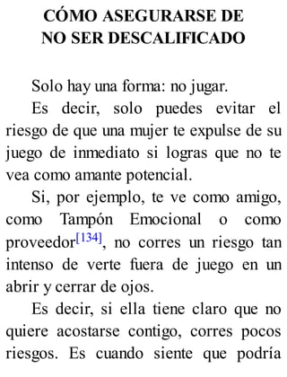 CÓMO ASEGURARSE DE
NO SER DESCALIFICADO
Solo hay una forma: no jugar.
Es decir, solo puedes evitar el
riesgo de que una mujer te expulse de su
juego de inmediato si logras que no te
vea como amante potencial.
Si, por ejemplo, te ve como amigo,
como Tampón Emocional o como
proveedor[134], no corres un riesgo tan
intenso de verte fuera de juego en un
abrir y cerrar de ojos.
Es decir, si ella tiene claro que no
quiere acostarse contigo, corres pocos
riesgos. Es cuando siente que podría
 