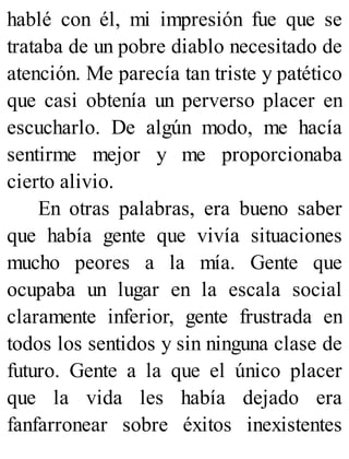 hablé con él, mi impresión fue que se
trataba de un pobre diablo necesitado de
atención. Me parecía tan triste y patético
que casi obtenía un perverso placer en
escucharlo. De algún modo, me hacía
sentirme mejor y me proporcionaba
cierto alivio.
En otras palabras, era bueno saber
que había gente que vivía situaciones
mucho peores a la mía. Gente que
ocupaba un lugar en la escala social
claramente inferior, gente frustrada en
todos los sentidos y sin ninguna clase de
futuro. Gente a la que el único placer
que la vida les había dejado era
fanfarronear sobre éxitos inexistentes
 