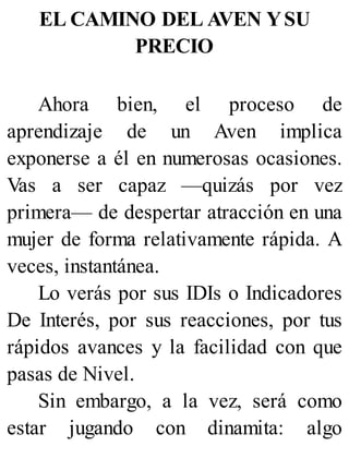 EL CAMINO DEL AVEN YSU
PRECIO
Ahora bien, el proceso de
aprendizaje de un Aven implica
exponerse a él en numerosas ocasiones.
Vas a ser capaz —quizás por vez
primera— de despertar atracción en una
mujer de forma relativamente rápida. A
veces, instantánea.
Lo verás por sus IDIs o Indicadores
De Interés, por sus reacciones, por tus
rápidos avances y la facilidad con que
pasas de Nivel.
Sin embargo, a la vez, será como
estar jugando con dinamita: algo
 