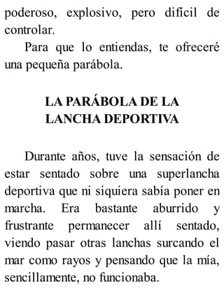poderoso, explosivo, pero difícil de
controlar.
Para que lo entiendas, te ofreceré
una pequeña parábola.
LA PARÁBOLA DE LA
LANCHA DEPORTIVA
Durante años, tuve la sensación de
estar sentado sobre una superlancha
deportiva que ni siquiera sabía poner en
marcha. Era bastante aburrido y
frustrante permanecer allí sentado,
viendo pasar otras lanchas surcando el
mar como rayos y pensando que la mía,
sencillamente, no funcionaba.
 