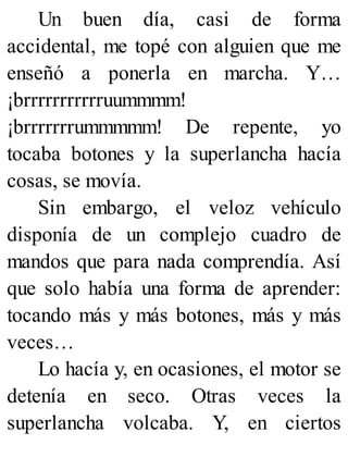 Un buen día, casi de forma
accidental, me topé con alguien que me
enseñó a ponerla en marcha. Y…
¡brrrrrrrrrrruummmm!
¡brrrrrrrummmmm! De repente, yo
tocaba botones y la superlancha hacía
cosas, se movía.
Sin embargo, el veloz vehículo
disponía de un complejo cuadro de
mandos que para nada comprendía. Así
que solo había una forma de aprender:
tocando más y más botones, más y más
veces…
Lo hacía y, en ocasiones, el motor se
detenía en seco. Otras veces la
superlancha volcaba. Y, en ciertos
 