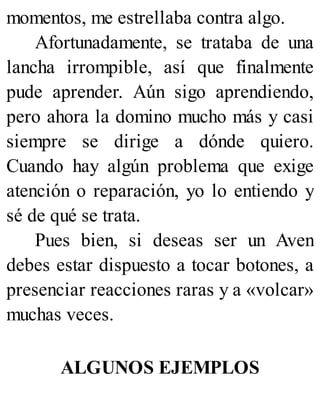 momentos, me estrellaba contra algo.
Afortunadamente, se trataba de una
lancha irrompible, así que finalmente
pude aprender. Aún sigo aprendiendo,
pero ahora la domino mucho más y casi
siempre se dirige a dónde quiero.
Cuando hay algún problema que exige
atención o reparación, yo lo entiendo y
sé de qué se trata.
Pues bien, si deseas ser un Aven
debes estar dispuesto a tocar botones, a
presenciar reacciones raras y a «volcar»
muchas veces.
ALGUNOS EJEMPLOS
 
