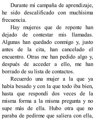 Durante mi campaña de aprendizaje,
he sido descalificado con muchísima
frecuencia.
Hay mujeres que de repente han
dejado de contestar mis llamadas.
Algunas han quedado conmigo y, justo
antes de la cita, han cancelado el
encuentro. Otras me han pedido algo y,
después de acceder a ello, me han
borrado de su lista de contactos.
Recuerdo una mujer a la que ya
había besado y con la que todo iba bien,
hasta que respondí dos veces de la
misma forma a la misma pregunta y no
supe más de ella. Hubo otra que no
paraba de pedirme que saliera con ella,
 