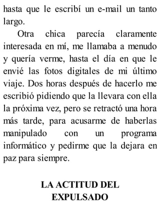 hasta que le escribí un e-mail un tanto
largo.
Otra chica parecía claramente
interesada en mí, me llamaba a menudo
y quería verme, hasta el día en que le
envié las fotos digitales de mi último
viaje. Dos horas después de hacerlo me
escribió pidiendo que la llevara con ella
la próxima vez, pero se retractó una hora
más tarde, para acusarme de haberlas
manipulado con un programa
informático y pedirme que la dejara en
paz para siempre.
LA ACTITUD DEL
EXPULSADO
 