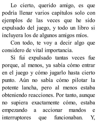 Lo cierto, querido amigo, es que
podría llenar varios capítulos solo con
ejemplos de las veces que he sido
expulsado del juego, y todo un libro si
incluyera los de algunos amigos míos.
Con todo, te voy a decir algo que
considero de vital importancia.
Si fui expulsado tantas veces fue
porque, al menos, ya sabía cómo entrar
en el juego y cómo jugarlo hasta cierto
punto. Aún no sabía cómo pilotar la
potente lancha, pero al menos estaba
obteniendo reacciones. Por tanto, aunque
no supiera exactamente cómo, estaba
empezando a accionar mandos e
interruptores que funcionaban. Y,
 