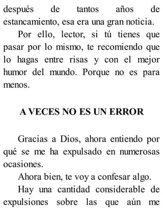 después de tantos años de
estancamiento, esa era una gran noticia.
Por ello, lector, si tú tienes que
pasar por lo mismo, te recomiendo que
lo hagas entre risas y con el mejor
humor del mundo. Porque no es para
menos.
A VECES NO ES UN ERROR
Gracias a Dios, ahora entiendo por
qué se me ha expulsado en numerosas
ocasiones.
Ahora bien, te voy a confesar algo.
Hay una cantidad considerable de
expulsiones sobre las que aún me
 