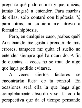 pregunto qué pudo ocurrir y que, quizás,
jamás llegaré a entender. Para muchas
de ellas, solo contaré con hipótesis. Y,
para otras, ni siquiera me atrevo a
formular hipótesis.
Pero, en cualquier caso, ¿sabes qué?
Aun cuando me gusta aprender de mis
errores, tampoco me quita el sueño no
entender siempre qué ha ocurrido. A fin
de cuentas, a veces no se trata de algo
que haya podido evitarse.
A veces ciertos factores se
encontrarán fuera de tu control. En
ocasiones será ella la que haga algo
completamente absurdo y se ría con la
perspectiva que da el tiempo pensando
 