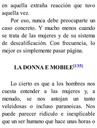 en aquella extraña reacción que tuvo
aquella vez.
Por eso, nunca debe preocuparte un
caso concreto. Y mucho menos cuando
se trata de las mujeres y de su sistema
de descalificación. Con frecuencia, lo
mejor es simplemente pasar página.
LA DONNA E MOBILE[135]
Lo cierto es que a los hombres nos
cuesta entender a las mujeres y, a
menudo, se nos antojan un tanto
veleidosas o incluso paranoicas. Nos
puede parecer ridículo e inexplicable
que un ser humano que hace unas horas o
 