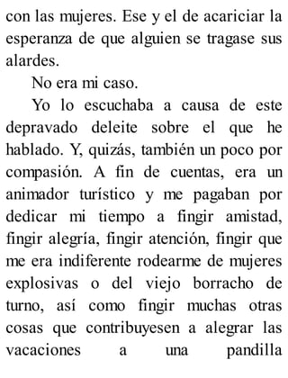 con las mujeres. Ese y el de acariciar la
esperanza de que alguien se tragase sus
alardes.
No era mi caso.
Yo lo escuchaba a causa de este
depravado deleite sobre el que he
hablado. Y, quizás, también un poco por
compasión. A fin de cuentas, era un
animador turístico y me pagaban por
dedicar mi tiempo a fingir amistad,
fingir alegría, fingir atención, fingir que
me era indiferente rodearme de mujeres
explosivas o del viejo borracho de
turno, así como fingir muchas otras
cosas que contribuyesen a alegrar las
vacaciones a una pandilla
 