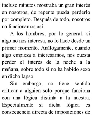 incluso minutos mostraba un gran interés
en nosotros, de repente pueda perderlo
por completo. Después de todo, nosotros
no funcionamos así.
A los hombres, por lo general, si
algo no nos interesa, no lo hace desde un
primer momento. Análogamente, cuando
algo empieza a interesarnos, nos cuesta
perder el interés de la noche a la
mañana, sobre todo si no ha habido sexo
en dicho lapso.
Sin embargo, no tiene sentido
criticar a alguien solo porque funciona
con una lógica distinta a la nuestra.
Especialmente si dicha lógica es
consecuencia directa de imposiciones de
 