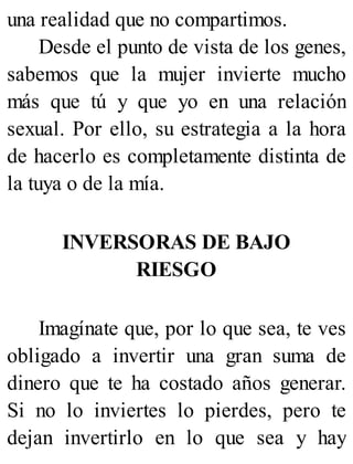 una realidad que no compartimos.
Desde el punto de vista de los genes,
sabemos que la mujer invierte mucho
más que tú y que yo en una relación
sexual. Por ello, su estrategia a la hora
de hacerlo es completamente distinta de
la tuya o de la mía.
INVERSORAS DE BAJO
RIESGO
Imagínate que, por lo que sea, te ves
obligado a invertir una gran suma de
dinero que te ha costado años generar.
Si no lo inviertes lo pierdes, pero te
dejan invertirlo en lo que sea y hay
 