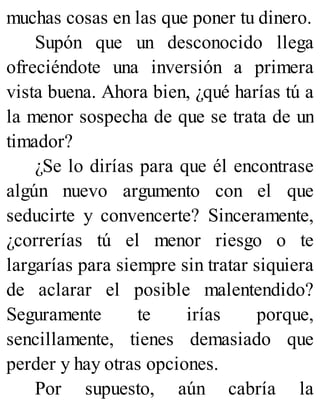 muchas cosas en las que poner tu dinero.
Supón que un desconocido llega
ofreciéndote una inversión a primera
vista buena. Ahora bien, ¿qué harías tú a
la menor sospecha de que se trata de un
timador?
¿Se lo dirías para que él encontrase
algún nuevo argumento con el que
seducirte y convencerte? Sinceramente,
¿correrías tú el menor riesgo o te
largarías para siempre sin tratar siquiera
de aclarar el posible malentendido?
Seguramente te irías porque,
sencillamente, tienes demasiado que
perder y hay otras opciones.
Por supuesto, aún cabría la
 