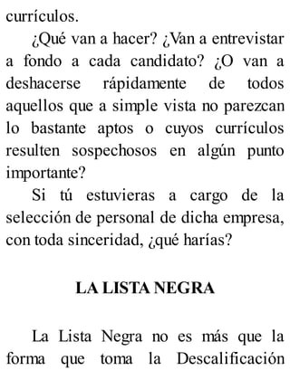 currículos.
¿Qué van a hacer? ¿Van a entrevistar
a fondo a cada candidato? ¿O van a
deshacerse rápidamente de todos
aquellos que a simple vista no parezcan
lo bastante aptos o cuyos currículos
resulten sospechosos en algún punto
importante?
Si tú estuvieras a cargo de la
selección de personal de dicha empresa,
con toda sinceridad, ¿qué harías?
LA LISTA NEGRA
La Lista Negra no es más que la
forma que toma la Descalificación
 