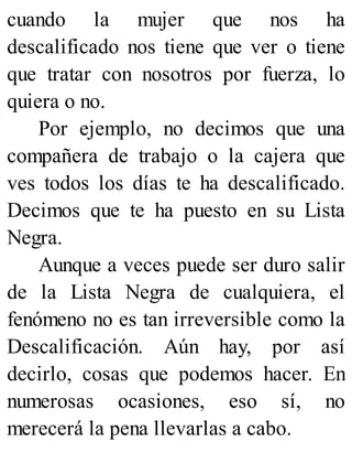 cuando la mujer que nos ha
descalificado nos tiene que ver o tiene
que tratar con nosotros por fuerza, lo
quiera o no.
Por ejemplo, no decimos que una
compañera de trabajo o la cajera que
ves todos los días te ha descalificado.
Decimos que te ha puesto en su Lista
Negra.
Aunque a veces puede ser duro salir
de la Lista Negra de cualquiera, el
fenómeno no es tan irreversible como la
Descalificación. Aún hay, por así
decirlo, cosas que podemos hacer. En
numerosas ocasiones, eso sí, no
merecerá la pena llevarlas a cabo.
 