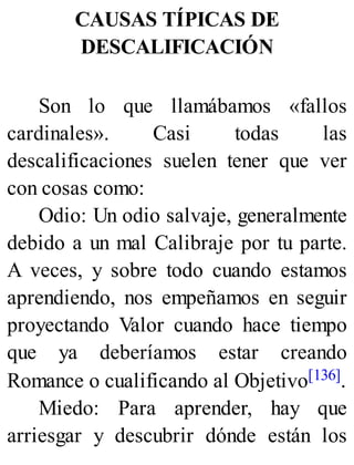 CAUSAS TÍPICAS DE
DESCALIFICACIÓN
Son lo que llamábamos «fallos
cardinales». Casi todas las
descalificaciones suelen tener que ver
con cosas como:
Odio: Un odio salvaje, generalmente
debido a un mal Calibraje por tu parte.
A veces, y sobre todo cuando estamos
aprendiendo, nos empeñamos en seguir
proyectando Valor cuando hace tiempo
que ya deberíamos estar creando
Romance o cualificando al Objetivo[136].
Miedo: Para aprender, hay que
arriesgar y descubrir dónde están los
 