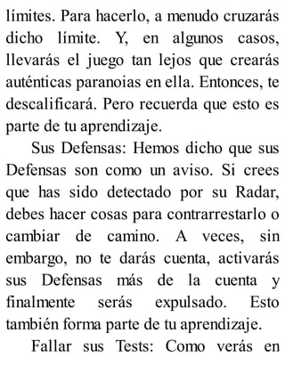 límites. Para hacerlo, a menudo cruzarás
dicho límite. Y, en algunos casos,
llevarás el juego tan lejos que crearás
auténticas paranoias en ella. Entonces, te
descalificará. Pero recuerda que esto es
parte de tu aprendizaje.
Sus Defensas: Hemos dicho que sus
Defensas son como un aviso. Si crees
que has sido detectado por su Radar,
debes hacer cosas para contrarrestarlo o
cambiar de camino. A veces, sin
embargo, no te darás cuenta, activarás
sus Defensas más de la cuenta y
finalmente serás expulsado. Esto
también forma parte de tu aprendizaje.
Fallar sus Tests: Como verás en
 
