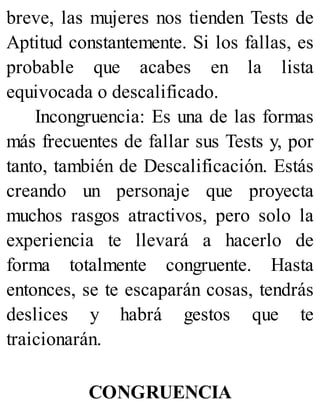 breve, las mujeres nos tienden Tests de
Aptitud constantemente. Si los fallas, es
probable que acabes en la lista
equivocada o descalificado.
Incongruencia: Es una de las formas
más frecuentes de fallar sus Tests y, por
tanto, también de Descalificación. Estás
creando un personaje que proyecta
muchos rasgos atractivos, pero solo la
experiencia te llevará a hacerlo de
forma totalmente congruente. Hasta
entonces, se te escaparán cosas, tendrás
deslices y habrá gestos que te
traicionarán.
CONGRUENCIA
 