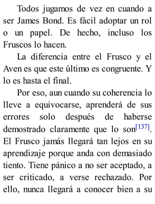 Todos jugamos de vez en cuando a
ser James Bond. Es fácil adoptar un rol
o un papel. De hecho, incluso los
Fruscos lo hacen.
La diferencia entre el Frusco y el
Aven es que este último es congruente. Y
lo es hasta el final.
Por eso, aun cuando su coherencia lo
lleve a equivocarse, aprenderá de sus
errores solo después de haberse
demostrado claramente que lo son[137].
El Frusco jamás llegará tan lejos en su
aprendizaje porque anda con demasiado
tiento. Tiene pánico a no ser aceptado, a
ser criticado, a verse rechazado. Por
ello, nunca llegará a conocer bien a su
 