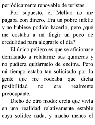 periódicamente renovable de turistas.
Por supuesto, el Mellao no me
pagaba con dinero. Era un pobre infeliz
y no hubiese podido hacerlo, pero ¿qué
me costaba a mí fingir un poco de
credulidad para alegrarle el día?
El único peligro es que se aficionase
demasiado a relatarme sus quimeras y
no pudiera quitármelo de encima. Pero
mi tiempo estaba tan solicitado por la
gente que me rodeaba que dicha
posibilidad no era realmente
preocupante.
Dicho de otro modo: creía que vivía
en una realidad relativamente estable
cuya solidez nada, y mucho menos el
 