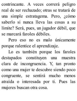 contrincante. A veces correrá peligro
real de ser rechazado; otras se tratará de
una simple estratagema. Pero, ¿cómo
saberlo si nunca lleva las cosas a su
límite? Será, pues, un jugador débil, que
se marcará faroles débiles.
Pero eso no es malo únicamente
porque ralentice el aprendizaje.
Lo es también porque los faroles
destapados constituyen una muestra
clara de incongruencia. Y, tan pronto
como una mujer te descubre siendo poco
congruente, se sentirá mucho menos
atraída o interesada por ti. Pues las
mujeres buscan otra cosa.
 