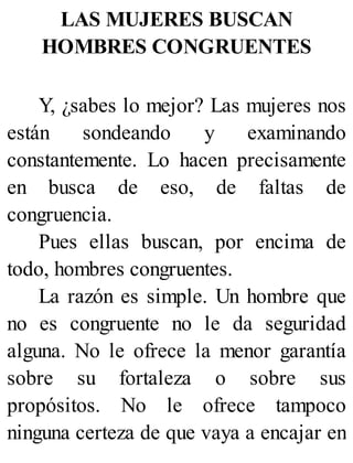 LAS MUJERES BUSCAN
HOMBRES CONGRUENTES
Y, ¿sabes lo mejor? Las mujeres nos
están sondeando y examinando
constantemente. Lo hacen precisamente
en busca de eso, de faltas de
congruencia.
Pues ellas buscan, por encima de
todo, hombres congruentes.
La razón es simple. Un hombre que
no es congruente no le da seguridad
alguna. No le ofrece la menor garantía
sobre su fortaleza o sobre sus
propósitos. No le ofrece tampoco
ninguna certeza de que vaya a encajar en
 