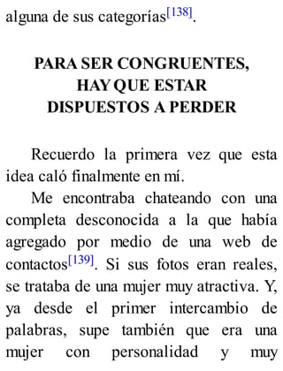 alguna de sus categorías[138].
PARA SER CONGRUENTES,
HAYQUE ESTAR
DISPUESTOS A PERDER
Recuerdo la primera vez que esta
idea caló finalmente en mí.
Me encontraba chateando con una
completa desconocida a la que había
agregado por medio de una web de
contactos[139]. Si sus fotos eran reales,
se trataba de una mujer muy atractiva. Y,
ya desde el primer intercambio de
palabras, supe también que era una
mujer con personalidad y muy
 