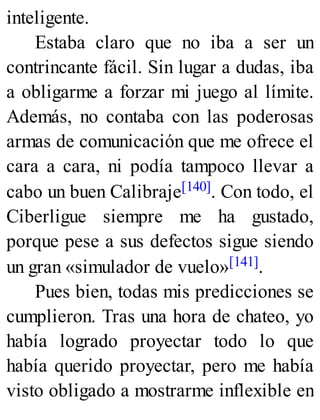 inteligente.
Estaba claro que no iba a ser un
contrincante fácil. Sin lugar a dudas, iba
a obligarme a forzar mi juego al límite.
Además, no contaba con las poderosas
armas de comunicación que me ofrece el
cara a cara, ni podía tampoco llevar a
cabo un buen Calibraje[140]. Con todo, el
Ciberligue siempre me ha gustado,
porque pese a sus defectos sigue siendo
un gran «simulador de vuelo»[141].
Pues bien, todas mis predicciones se
cumplieron. Tras una hora de chateo, yo
había logrado proyectar todo lo que
había querido proyectar, pero me había
visto obligado a mostrarme inflexible en
 