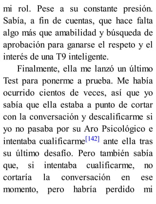 mi rol. Pese a su constante presión.
Sabía, a fin de cuentas, que hace falta
algo más que amabilidad y búsqueda de
aprobación para ganarse el respeto y el
interés de una T9 inteligente.
Finalmente, ella me lanzó un último
Test para ponerme a prueba. Me había
ocurrido cientos de veces, así que yo
sabía que ella estaba a punto de cortar
con la conversación y descalificarme si
yo no pasaba por su Aro Psicológico e
intentaba cualificarme[142] ante ella tras
su último desafío. Pero también sabía
que, si intentaba cualificarme, no
cortaría la conversación en ese
momento, pero habría perdido mi
 
