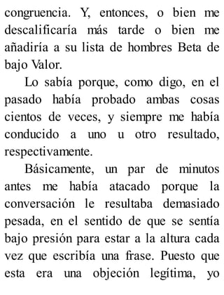 congruencia. Y, entonces, o bien me
descalificaría más tarde o bien me
añadiría a su lista de hombres Beta de
bajo Valor.
Lo sabía porque, como digo, en el
pasado había probado ambas cosas
cientos de veces, y siempre me había
conducido a uno u otro resultado,
respectivamente.
Básicamente, un par de minutos
antes me había atacado porque la
conversación le resultaba demasiado
pesada, en el sentido de que se sentía
bajo presión para estar a la altura cada
vez que escribía una frase. Puesto que
esta era una objeción legítima, yo
 