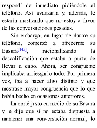 respondí de inmediato pidiéndole el
teléfono. Así avanzaría y, además, le
estaría mostrando que no estoy a favor
de las conversaciones pesadas.
Sin embargo, en lugar de darme su
teléfono, comenzó a ofrecerme su
Basura[143], racionalizando la
descalificación que estaba a punto de
llevar a cabo. Ahora, ser congruente
implicaba arriesgarlo todo. Por primera
vez, iba a hacer algo distinto y que
mostrase mayor congruencia que lo que
había hecho en ocasiones anteriores.
La corté justo en medio de su Basura
y le dije que si no estaba dispuesta a
mantener una conversación normal, lo
 