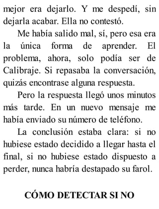 mejor era dejarlo. Y me despedí, sin
dejarla acabar. Ella no contestó.
Me había salido mal, sí, pero esa era
la única forma de aprender. El
problema, ahora, solo podía ser de
Calibraje. Si repasaba la conversación,
quizás encontrase alguna respuesta.
Pero la respuesta llegó unos minutos
más tarde. En un nuevo mensaje me
había enviado su número de teléfono.
La conclusión estaba clara: si no
hubiese estado decidido a llegar hasta el
final, si no hubiese estado dispuesto a
perder, nunca habría destapado su farol.
CÓMO DETECTAR SI NO
 