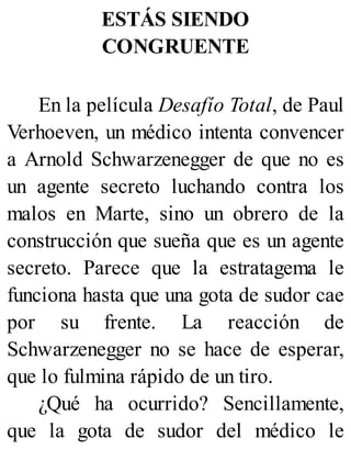ESTÁS SIENDO
CONGRUENTE
En la película Desafío Total, de Paul
Verhoeven, un médico intenta convencer
a Arnold Schwarzenegger de que no es
un agente secreto luchando contra los
malos en Marte, sino un obrero de la
construcción que sueña que es un agente
secreto. Parece que la estratagema le
funciona hasta que una gota de sudor cae
por su frente. La reacción de
Schwarzenegger no se hace de esperar,
que lo fulmina rápido de un tiro.
¿Qué ha ocurrido? Sencillamente,
que la gota de sudor del médico le
 