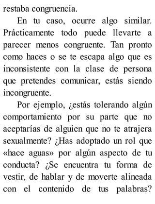 restaba congruencia.
En tu caso, ocurre algo similar.
Prácticamente todo puede llevarte a
parecer menos congruente. Tan pronto
como haces o se te escapa algo que es
inconsistente con la clase de persona
que pretendes comunicar, estás siendo
incongruente.
Por ejemplo, ¿estás tolerando algún
comportamiento por su parte que no
aceptarías de alguien que no te atrajera
sexualmente? ¿Has adoptado un rol que
«hace aguas» por algún aspecto de tu
conducta? ¿Se encuentra tu forma de
vestir, de hablar y de moverte alineada
con el contenido de tus palabras?
 