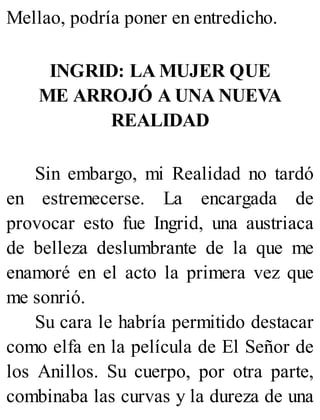 Mellao, podría poner en entredicho.
INGRID: LA MUJER QUE
ME ARROJÓ A UNA NUEVA
REALIDAD
Sin embargo, mi Realidad no tardó
en estremecerse. La encargada de
provocar esto fue Ingrid, una austriaca
de belleza deslumbrante de la que me
enamoré en el acto la primera vez que
me sonrió.
Su cara le habría permitido destacar
como elfa en la película de El Señor de
los Anillos. Su cuerpo, por otra parte,
combinaba las curvas y la dureza de una
 