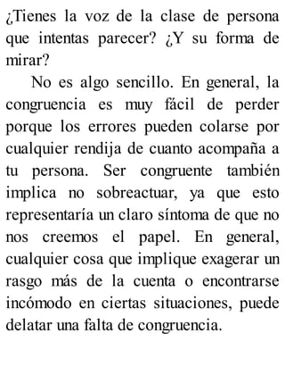 ¿Tienes la voz de la clase de persona
que intentas parecer? ¿Y su forma de
mirar?
No es algo sencillo. En general, la
congruencia es muy fácil de perder
porque los errores pueden colarse por
cualquier rendija de cuanto acompaña a
tu persona. Ser congruente también
implica no sobreactuar, ya que esto
representaría un claro síntoma de que no
nos creemos el papel. En general,
cualquier cosa que implique exagerar un
rasgo más de la cuenta o encontrarse
incómodo en ciertas situaciones, puede
delatar una falta de congruencia.
 