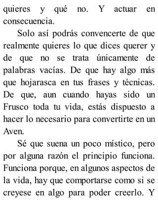 quieres y qué no. Y actuar en
consecuencia.
Solo así podrás convencerte de que
realmente quieres lo que dices querer y
de que no se trata únicamente de
palabras vacías. De que hay algo más
que hojarasca en tus frases y técnicas.
De que, aun cuando hayas sido un
Frusco toda tu vida, estás dispuesto a
hacer lo necesario para convertirte en un
Aven.
Sé que suena un poco místico, pero
por alguna razón el principio funciona.
Funciona porque, en algunos aspectos de
la vida, hay que comportarse como si se
creyese en algo para poder creerlo. Y
 