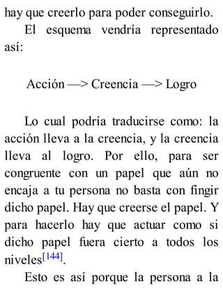 hay que creerlo para poder conseguirlo.
El esquema vendría representado
así:
Acción —> Creencia —> Logro
Lo cual podría traducirse como: la
acción lleva a la creencia, y la creencia
lleva al logro. Por ello, para ser
congruente con un papel que aún no
encaja a tu persona no basta con fingir
dicho papel. Hay que creerse el papel. Y
para hacerlo hay que actuar como si
dicho papel fuera cierto a todos los
niveles[144].
Esto es así porque la persona a la
 