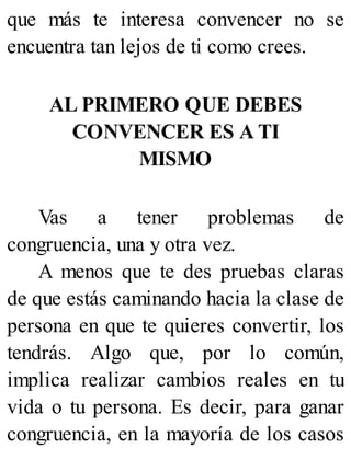 que más te interesa convencer no se
encuentra tan lejos de ti como crees.
AL PRIMERO QUE DEBES
CONVENCER ES A TI
MISMO
Vas a tener problemas de
congruencia, una y otra vez.
A menos que te des pruebas claras
de que estás caminando hacia la clase de
persona en que te quieres convertir, los
tendrás. Algo que, por lo común,
implica realizar cambios reales en tu
vida o tu persona. Es decir, para ganar
congruencia, en la mayoría de los casos
 