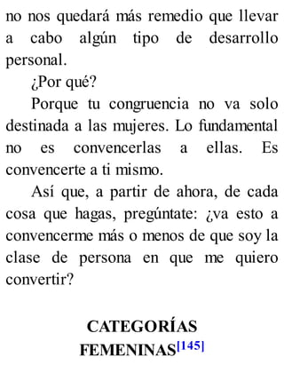 no nos quedará más remedio que llevar
a cabo algún tipo de desarrollo
personal.
¿Por qué?
Porque tu congruencia no va solo
destinada a las mujeres. Lo fundamental
no es convencerlas a ellas. Es
convencerte a ti mismo.
Así que, a partir de ahora, de cada
cosa que hagas, pregúntate: ¿va esto a
convencerme más o menos de que soy la
clase de persona en que me quiero
convertir?
CATEGORÍAS
FEMENINAS[145]
 