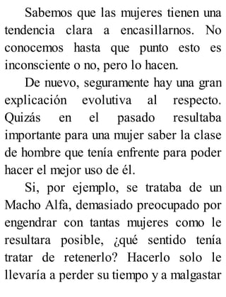 Sabemos que las mujeres tienen una
tendencia clara a encasillarnos. No
conocemos hasta que punto esto es
inconsciente o no, pero lo hacen.
De nuevo, seguramente hay una gran
explicación evolutiva al respecto.
Quizás en el pasado resultaba
importante para una mujer saber la clase
de hombre que tenía enfrente para poder
hacer el mejor uso de él.
Si, por ejemplo, se trataba de un
Macho Alfa, demasiado preocupado por
engendrar con tantas mujeres como le
resultara posible, ¿qué sentido tenía
tratar de retenerlo? Hacerlo solo le
llevaría a perder su tiempo y a malgastar
 