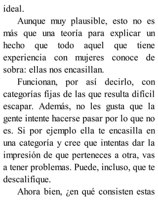 ideal.
Aunque muy plausible, esto no es
más que una teoría para explicar un
hecho que todo aquel que tiene
experiencia con mujeres conoce de
sobra: ellas nos encasillan.
Funcionan, por así decirlo, con
categorías fijas de las que resulta difícil
escapar. Además, no les gusta que la
gente intente hacerse pasar por lo que no
es. Si por ejemplo ella te encasilla en
una categoría y cree que intentas dar la
impresión de que perteneces a otra, vas
a tener problemas. Puede, incluso, que te
descalifique.
Ahora bien, ¿en qué consisten estas
 