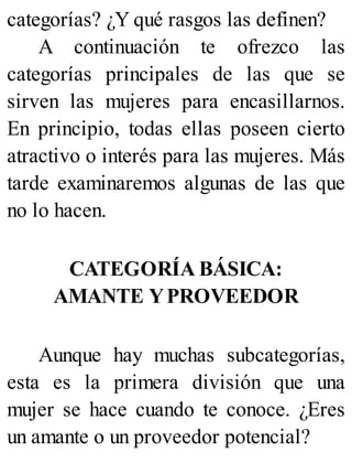 categorías? ¿Y qué rasgos las definen?
A continuación te ofrezco las
categorías principales de las que se
sirven las mujeres para encasillarnos.
En principio, todas ellas poseen cierto
atractivo o interés para las mujeres. Más
tarde examinaremos algunas de las que
no lo hacen.
CATEGORÍA BÁSICA:
AMANTE YPROVEEDOR
Aunque hay muchas subcategorías,
esta es la primera división que una
mujer se hace cuando te conoce. ¿Eres
un amante o un proveedor potencial?
 
