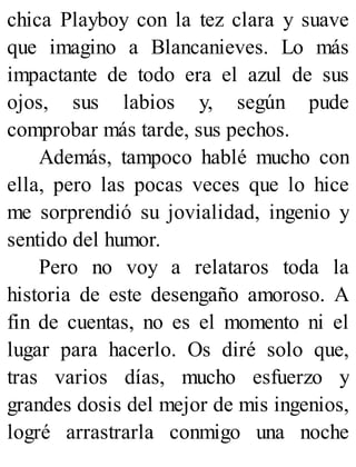 chica Playboy con la tez clara y suave
que imagino a Blancanieves. Lo más
impactante de todo era el azul de sus
ojos, sus labios y, según pude
comprobar más tarde, sus pechos.
Además, tampoco hablé mucho con
ella, pero las pocas veces que lo hice
me sorprendió su jovialidad, ingenio y
sentido del humor.
Pero no voy a relataros toda la
historia de este desengaño amoroso. A
fin de cuentas, no es el momento ni el
lugar para hacerlo. Os diré solo que,
tras varios días, mucho esfuerzo y
grandes dosis del mejor de mis ingenios,
logré arrastrarla conmigo una noche
 