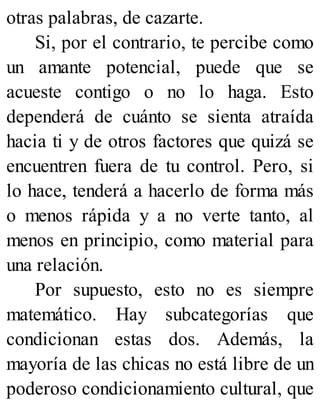 otras palabras, de cazarte.
Si, por el contrario, te percibe como
un amante potencial, puede que se
acueste contigo o no lo haga. Esto
dependerá de cuánto se sienta atraída
hacia ti y de otros factores que quizá se
encuentren fuera de tu control. Pero, si
lo hace, tenderá a hacerlo de forma más
o menos rápida y a no verte tanto, al
menos en principio, como material para
una relación.
Por supuesto, esto no es siempre
matemático. Hay subcategorías que
condicionan estas dos. Además, la
mayoría de las chicas no está libre de un
poderoso condicionamiento cultural, que
 