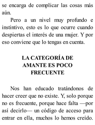 se encarga de complicar las cosas más
aún.
Pero a un nivel muy profundo e
instintivo, esto es lo que ocurre cuando
despiertas el interés de una mujer. Y por
eso conviene que lo tengas en cuenta.
LA CATEGORÍA DE
AMANTE ES POCO
FRECUENTE
Nos han educado tratándonos de
hacer creer que no existe. Y, solo porque
no es frecuente, porque hace falta —por
así decirlo— un código de acceso para
entrar en ella, muchos lo hemos creído.
 