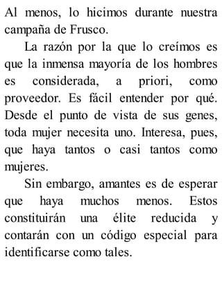 Al menos, lo hicimos durante nuestra
campaña de Frusco.
La razón por la que lo creímos es
que la inmensa mayoría de los hombres
es considerada, a priori, como
proveedor. Es fácil entender por qué.
Desde el punto de vista de sus genes,
toda mujer necesita uno. Interesa, pues,
que haya tantos o casi tantos como
mujeres.
Sin embargo, amantes es de esperar
que haya muchos menos. Estos
constituirán una élite reducida y
contarán con un código especial para
identificarse como tales.
 