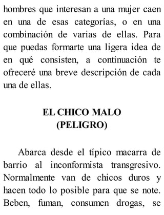 hombres que interesan a una mujer caen
en una de esas categorías, o en una
combinación de varias de ellas. Para
que puedas formarte una ligera idea de
en qué consisten, a continuación te
ofreceré una breve descripción de cada
una de ellas.
EL CHICO MALO
(PELIGRO)
Abarca desde el típico macarra de
barrio al inconformista transgresivo.
Normalmente van de chicos duros y
hacen todo lo posible para que se note.
Beben, fuman, consumen drogas, se
 