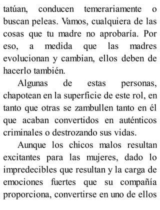 tatúan, conducen temerariamente o
buscan peleas. Vamos, cualquiera de las
cosas que tu madre no aprobaría. Por
eso, a medida que las madres
evolucionan y cambian, ellos deben de
hacerlo también.
Algunas de estas personas,
chapotean en la superficie de este rol, en
tanto que otras se zambullen tanto en él
que acaban convertidos en auténticos
criminales o destrozando sus vidas.
Aunque los chicos malos resultan
excitantes para las mujeres, dado lo
impredecibles que resultan y la carga de
emociones fuertes que su compañía
proporciona, convertirse en uno de ellos
 