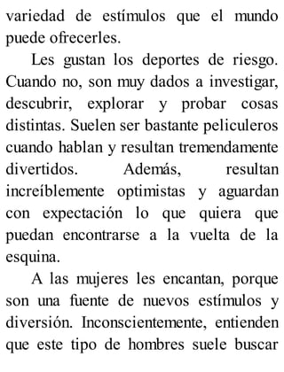 variedad de estímulos que el mundo
puede ofrecerles.
Les gustan los deportes de riesgo.
Cuando no, son muy dados a investigar,
descubrir, explorar y probar cosas
distintas. Suelen ser bastante peliculeros
cuando hablan y resultan tremendamente
divertidos. Además, resultan
increíblemente optimistas y aguardan
con expectación lo que quiera que
puedan encontrarse a la vuelta de la
esquina.
A las mujeres les encantan, porque
son una fuente de nuevos estímulos y
diversión. Inconscientemente, entienden
que este tipo de hombres suele buscar
 